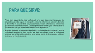 ◦ Ahora bien siguiendo la ética profesional, sirve para determinar las pautas de
actuación que debe seguir un trabajador ante una determinada situación. Durante
el desarrollo de su actividad, los profesionales pueden enfrentarse a situaciones
que implican decisiones morales. La ética profesional contribuye a saber qué es lo
que está bien y lo que está mal en el ejercicio de la profesión.
◦ Además, siguiendo la pregunta qué es la ética profesional y para qué sirve, la ética
profesional persigue un bien común, es decir, contribuye a que el profesional
entienda que el beneficio colectivo, tanto social como de la empresa, está por
encima de su interés personal.
 