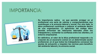 ◦ Su importancia radica en que permite arraigar en el
profesional una serie de valores y comportamientos que
contribuyen a la armonía laboral y social. Por otro lado, la
ética profesional contribuye a mejorar el ambiente dentro
de una organización. La aplicación del código ético
permite armonizar las relaciones laborales entre los
trabajadores y aumentar la confianza entre los clientes y el
entorno empresarial.
◦ En definitiva, el valor de la ética profesional responde a la
creación de un escenario común en un determinado sector
profesional, en el que todos los trabajadores conozcan las
pautas de actuación y respeten las normas para beneficio
del ambiente laboral y la armonía social.
 