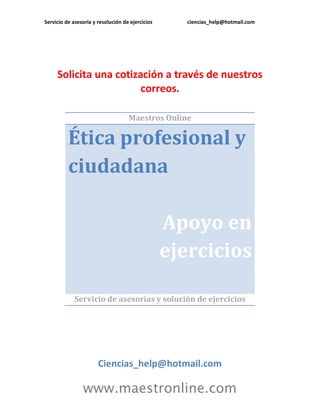 Servicio de asesoría y resolución de ejercicios ciencias_help@hotmail.com 
www.maestronline.com 
Solicita una cotización a través de nuestros correos. 
Maestros Online Ética profesional y ciudadana Apoyo en ejercicios 
Servicio de asesorías y solución de ejercicios 
Ciencias_help@hotmail.com  