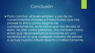 Conclusión
 Para concluir, el buen empleo y uso de los
conocimientos morales e intelectuales que nos
provee la ética como dogma de
comportamiento, es la clave que nos llevará al
éxito, no sólo como personas, sino también como
entes que desempeñamos funciones en una
sociedad en la que cualquier manera de pensar
o actuar nuestra influirá directa o indirectamente.
 