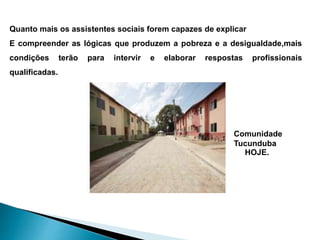 Quanto mais os assistentes sociais forem capazes de explicar
E compreender as lógicas que produzem a pobreza e a desigualdade,mais
condições terão para intervir e elaborar respostas profissionais
qualificadas.
Comunidade
Tucunduba
HOJE.
 
