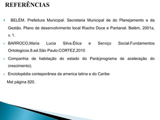 REFERÊNCIAS
 BELÉM. Prefeitura Municipal. Secretaria Municipal de do Planejamento e da
Gestão. Plano de desenvolvimento local Riacho Doce e Pantanal. Belém, 2001a,
v. 1.
 BARROCO,Maria Lucia Silva.Ética e Serviço Social:Fundamentos
Ontologicos.8.ed.São Paulo:CORTEZ,2010
 Companhia de habitação do estado do Pará(programa de aceleração do
crescimento).
 Enciclopédia conteporânea da america latina e do Caribe
Mst página 820.
 