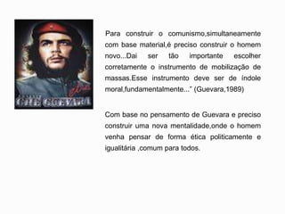 'Para construir o comunismo,simultaneamente
com base material,é preciso construir o homem
novo...Dai ser tão importante escolher
corretamente o instrumento de mobilização de
massas.Esse instrumento deve ser de índole
moral,fundamentalmente...” (Guevara,1989)
Com base no pensamento de Guevara e preciso
construir uma nova mentalidade,onde o homem
venha pensar de forma ética politicamente e
igualitária ,comum para todos.
 
