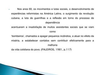  Nos anos 60, os movimentos e lutas sociais, o desenvolvimento de
experiências reformistas na América Latina, o surgimento da revolução
cubana, a luta de guerrilhas e a reflexão em torno do processo de
dependência
acentuaram a insatisfação de muitos assistentes sociais que se viam
como
‘bombeiros’, chamados a apagar pequenos incêndios, a atuar no efeito da
miséria, a estabelecer contatos sem contribuir efetivamente para a
melhoria
da vida cotidiana do povo. (FALEIROS, 1981, p.117)
 