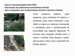 Área do Tucuduba Belém-Pará 2010
Intervenção do profissional de Assistência Social
Após conquistas com os Movimentos Sociais e Governo Federal.
Como intelectual orgânico, parte
integrante, peça intelectual do sistema, o
assistente social busca interpretar e agir,
refletir e propor as mudanças necessárias
e emergentes para a transformação da
comunidade que segundo Maquiavel: "É
formada pela sociedade dividida entre a
moral e a política. Para alcançar o poder,
não se exige a ética, mas a supressão dos
Direitos Sociais."
 