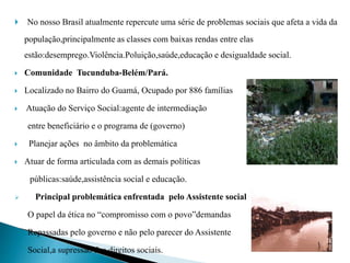  No nosso Brasil atualmente repercute uma série de problemas sociais que afeta a vida da
população,principalmente as classes com baixas rendas entre elas
estão:desemprego.Violência.Poluição,saúde,educação e desigualdade social.
 Comunidade Tucunduba-Belém/Pará.
 Localizado no Bairro do Guamá, Ocupado por 886 famílias
 Atuação do Serviço Social:agente de intermediação
entre beneficiário e o programa de (governo)
 Planejar ações no âmbito da problemática
 Atuar de forma articulada com as demais políticas
públicas:saúde,assistência social e educação.
 Principal problemática enfrentada pelo Assistente social
O papel da ética no “compromisso com o povo”demandas
Repassadas pelo governo e não pelo parecer do Assistente
Social,a supressão dos direitos sociais.
 
