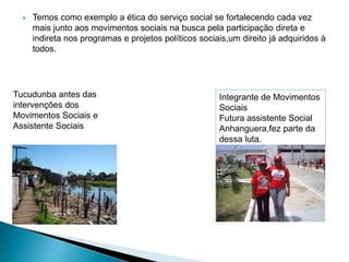  Temos como exemplo a ética do serviço social se fortalecendo cada vez
mais junto aos movimentos sociais na busca pela participação direta e
indireta nos programas e projetos políticos sociais,um direito já adquiridos à
todos.
Integrante de Movimentos
Sociais
Futura assistente Social
Anhanguera,fez parte da
dessa luta.
Tucudunba antes das
intervenções dos
Movimentos Sociais e
Assistente Sociais
 