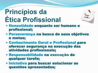 Princípios da 
Ética Profissional 
 Honestidade enquanto ser humano e 
profissional; 
 Perseverança na busca de seus objetivos 
e metas; 
 Conhecimento Geral e Profissional para 
oferecer segurança na execução das 
atividades profissionais; 
 Responsabilidade na execução de 
qualquer tarefa; 
 Iniciativa para buscar solucionar as 
questões apresentadas; 
 