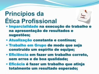 Princípios da 
Ética Profissional 
 Imparcialidade na execução do trabalho e 
na apresentação de resultados e 
sugestões; 
 Atualização constante e contínua; 
 Trabalho em Grupo de modo que seja 
construído um espírito de equipe; 
 Eficîência em fazer um trabalho correto, 
sem erros e de boa qualidade; 
 Eficácia é fazer um trabalho que atinja 
totalmente um resultado esperado; 
 