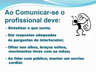 Ao Comunicar-se o 
profissional deve: 
- Sintetizar o que ouviu; 
- Dar respostas adequadas 
às perguntas do interlocutor; 
- Olhar nos olhos, braços soltos, 
movimentos leves com as mãos; 
- Ao lidar com público, manter um sorriso 
cordial. 
 