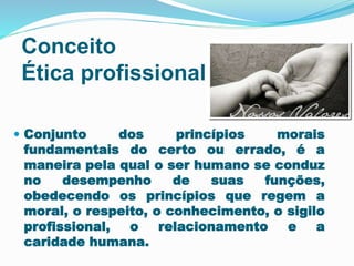 Conceito 
Ética profissional 
 Conjunto dos princípios morais 
fundamentais do certo ou errado, é a 
maneira pela qual o ser humano se conduz 
no desempenho de suas funções, 
obedecendo os princípios que regem a 
moral, o respeito, o conhecimento, o sigilo 
profissional, o relacionamento e a 
caridade humana. 
 