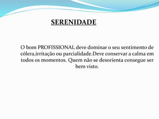 SERENIDADE 
O bom PROFISSIONAL deve dominar o seu sentimento de 
cólera,irritação ou parcialidade.Deve conservar a calma em 
todos os momentos. Quem não se desorienta consegue ser 
bem visto. 
 