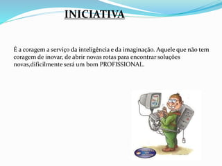 INICIATIVA 
É a coragem a serviço da inteligência e da imaginação. Aquele que não tem 
coragem de inovar, de abrir novas rotas para encontrar soluções 
novas,dificilmente será um bom PROFISSIONAL. 
 