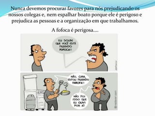 Nunca devemos procurar favores para nós prejudicando os 
nossos colegas e, nem espalhar boato porque ele é perigoso e 
prejudica as pessoas e a organização em que trabalhamos. 
A fofoca é perigosa.... 
 