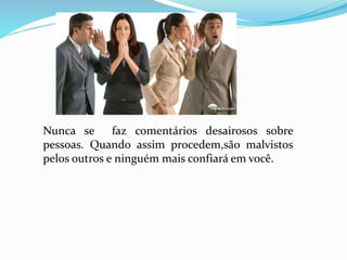 Nunca se faz comentários desairosos sobre 
pessoas. Quando assim procedem,são malvistos 
pelos outros e ninguém mais confiará em você. 
 