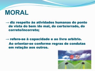 MORAL 
→ diz respeito às atividades humanas do ponto 
de vista do bem /do mal, do certo/errado, do 
correto/incorreto; 
→ refere-se à capacidade e ao livre arbítrio. 
Ao orientar-se conforme regras de condutas 
em relação aos outros. 
 