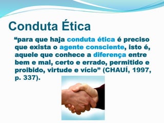 Conduta Ética 
“para que haja conduta ética é preciso 
que exista o agente consciente, isto é, 
aquele que conhece a diferença entre 
bem e mal, certo e errado, permitido e 
proibido, virtude e vício” (CHAUÍ, 1997, 
p. 337). 
 