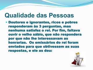 Qualidade das Pessoas 
 Doutores e ignorantes, ricos e pobres 
responderam às 3 perguntas, mas 
nenhuma satisfez o rei. Por fim, faltava 
ouvir o velho sábio, que não respondera 
por que não lhe interessavam as 
honrarias. Os emissários do rei foram 
enviados para que obtivessem as suas 
respostas, e ele as deu: 
 