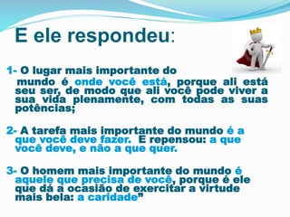E ele respondeu: 
1- O lugar mais importante do 
mundo é onde você está, porque ali está 
seu ser, de modo que ali você pode viver a 
sua vida plenamente, com todas as suas 
potências; 
2- A tarefa mais importante do mundo é a 
que você deve fazer. E repensou: a que 
você deve, e não a que quer. 
3- O homem mais importante do mundo é 
aquele que precisa de você, porque é ele 
que dá a ocasião de exercitar a virtude 
mais bela: a caridade” 
 
