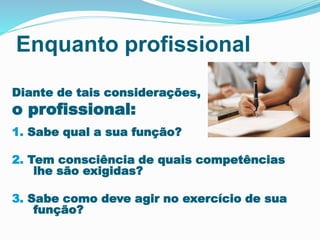 Enquanto profissional 
Diante de tais considerações, 
o profissional: 
1. Sabe qual a sua função? 
2. Tem consciência de quais competências 
lhe são exigidas? 
3. Sabe como deve agir no exercício de sua 
função? 
 