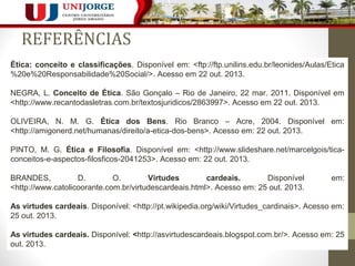 REFERÊNCIAS 
Ética: conceito e classificações. Disponível em: <ftp://ftp.unilins.edu.br/leonides/Aulas/Etica 
%20e%20Responsabilidade%20Social/>. Acesso em 22 out. 2013. 
NEGRA, L. Conceito de Ética. São Gonçalo – Rio de Janeiro, 22 mar. 2011. Disponível em 
<http://www.recantodasletras.com.br/textosjuridicos/2863997>. Acesso em 22 out. 2013. 
OLIVEIRA, N. M. G. Ética dos Bens. Rio Branco – Acre, 2004. Disponível em: 
<http://amigonerd.net/humanas/direito/a-etica-dos-bens>. Acesso em: 22 out. 2013. 
PINTO, M. G. Ética e Filosofia. Disponível em: <http://www.slideshare.net/marcelgois/tica-conceitos- 
10 
e-aspectos-filosficos-2041253>. Acesso em: 22 out. 2013. 
BRANDES, D. O. Virtudes cardeais. Disponível em: 
<http://www.catolicoorante.com.br/virtudescardeais.html>. Acesso em: 25 out. 2013. 
As virtudes cardeais. Disponível: <http://pt.wikipedia.org/wiki/Virtudes_cardinais>. Acesso em: 
25 out. 2013. 
As virtudes cardeais. Disponível: <http://asvirtudescardeais.blogspot.com.br/>. Acesso em: 25 
out. 2013. 
 