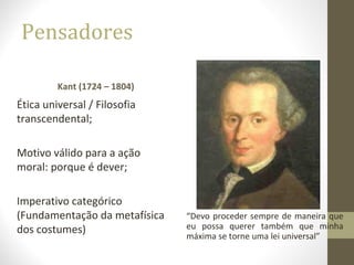 Pensadores 
Kant (1724 – 1804) 
Ética universal / Filosofia 
transcendental; 
Motivo válido para a ação 
moral: porque é dever; 
Imperativo categórico 
(Fundamentação da metafísica 
dos costumes) 
“Devo proceder sempre de maneira que 
eu possa querer também que minha 
máxima se torne uma lei universal” 
 