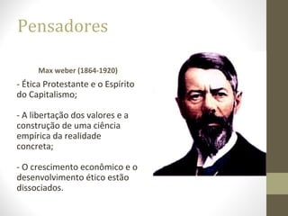 Pensadores 
Max weber (1864-1920) 
- Ética Protestante e o Espírito 
do Capitalismo; 
- A libertação dos valores e a 
construção de uma ciência 
empírica da realidade 
concreta; 
- O crescimento econômico e o 
desenvolvimento ético estão 
dissociados. 
 