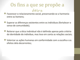 Os fins a que se propõe a 
ética  Favorecer o relacionamento social, preservando-se a harmonia 
entre os homens; 
 Superar as diferenças existentes entre os indivíduos (fortalecer o 
senso de comunidade); 
 Reiterar que a ética individual não é definida apenas pelo critério 
da identidade do indivíduo, mas leva em conta as relações sociais; 
 Valorizar as ações humanas em conformidade com a escolha e os 
efeitos dela decorrentes; 
 