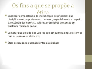 Os fins a que se propõe a 
ética  Enaltecer a importância de investigação de princípios que 
disciplinam o comportamento humano, especialmente a respeito 
da essência das normas , valores, prescrições presentes em 
qualquer realidade social; 
 Lembrar que ao lado dos valores que atribuímos a nós existem os 
que as pessoas se atribuem; 
 Ética pressupões igualdade entre os cidadãos 
 