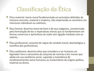 Classificação da Ética 
 Ética material: teoria moral fundamentada em princípios definidos de 
maneira concreta, material e empírica, não importando se consistem em 
interesses individuais ou coletivos; 
 Ética formal: doutrina moral de Kant e de seus epígonos, caracterizada 
pela formulação de leis e imperativos morais que se fundamentam em 
formas universais e aprioríticas da razão sem ligação imediata com os 
valores; 
 Ética profissional: conjunto de regras de conduta moral, deontológica e 
científica dos profissionais; 
 Ética autônoma: doutrina ética que considera o ser humano um 
legislador livre e consciente do conjunto de normas e leis morais que 
adota em sua existência social, supondo a inexistência de 
condicionamentos extra-humanos ou involuntários de origem política, 
material ou divina. 
 