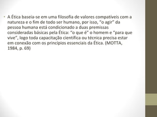 • A Ética baseia-se em uma filosofia de valores compatíveis com a 
natureza e o fim de todo ser humano, por isso, “o agir” da 
pessoa humana está condicionado a duas premissas 
consideradas básicas pela Ética: “o que é” o homem e “para que 
vive”, logo toda capacitação científica ou técnica precisa estar 
em conexão com os princípios essenciais da Ética. (MOTTA, 
1984, p. 69) 
 