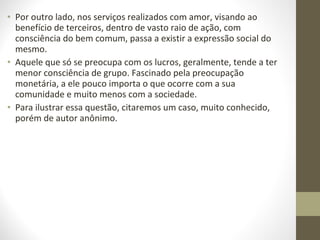 • Por outro lado, nos serviços realizados com amor, visando ao 
benefício de terceiros, dentro de vasto raio de ação, com 
consciência do bem comum, passa a existir a expressão social do 
mesmo. 
• Aquele que só se preocupa com os lucros, geralmente, tende a ter 
menor consciência de grupo. Fascinado pela preocupação 
monetária, a ele pouco importa o que ocorre com a sua 
comunidade e muito menos com a sociedade. 
• Para ilustrar essa questão, citaremos um caso, muito conhecido, 
porém de autor anônimo. 
 