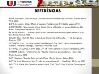 REFERÊNCIAS 
BOFF, Leonardo. Ethos mundial. Um consenso mínimo entre os humanos. Brasília: Letra 
Viva, 2000. 
BOFF, Leonardo. Ética e Moral: a busca de fundamentos. Petrópolis: Vozes, 2004. 
COMPARATO, Fábio Konder. Ética: Direito, Moral e Religião no Mundo Moderno. São 
Paulo: Companhia das Letras, 2006. 
MONDIN, Battista. O Homem: quem é ele? Elementos de Antropologia Filosófica. 8ª ed. 
São Paulo: Paulus, 1980. 
GALLO, Silvio (Coord.). Ética e Cidadania: Caminhos da Filosofia. 11ª ed. Campinas: 
Papirus, 2003. 
SEGUNDO, Juan Luis. Que Mundo? Que Homem? Que Deus?. Aproximações entre 
Ciência, Filosofia e Teologia. São Paulo: Paulinas, 1995. 
SANCHEZ VÁSQUEZ. Adolfo. Ética. 24ª ed. Rio de Janeiro: Civilização Brasileira, 2003. 
COTRIM, Gilberto. Fundamentos da Filosofia. História e grandes temas. 16 ed. São 
Paulo: Saraiva, 2006. 
LAW, Stephen. Filosofia. Guia ilustrado Zahar. Rio de Janeiro: Zahar, 2008. 
COSTA, José Silveira da. Max Scheler: o personalismo ético. São Paulo: Moderna, 1996. 
WOJTYLA, Karol. Max Scheler e a ética cristã. Trad. Diva T. Pisa. Curitiba: Champagnat, 
1993. 
 