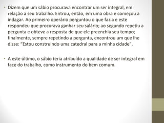 • Dizem que um sábio procurava encontrar um ser integral, em 
relação a seu trabalho. Entrou, então, em uma obra e começou a 
indagar. Ao primeiro operário perguntou o que fazia e este 
respondeu que procurava ganhar seu salário; ao segundo repetiu a 
pergunta e obteve a resposta de que ele preenchia seu tempo; 
finalmente, sempre repetindo a pergunta, encontrou um que lhe 
disse: “Estou construindo uma catedral para a minha cidade”. 
• A este último, o sábio teria atribuído a qualidade de ser integral em 
face do trabalho, como instrumento do bem comum. 
 