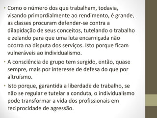 • Como o número dos que trabalham, todavia, 
visando primordialmente ao rendimento, é grande, 
as classes procuram defender-se contra a 
dilapidação de seus conceitos, tutelando o trabalho 
e zelando para que uma luta encarniçada não 
ocorra na disputa dos serviços. Isto porque ficam 
vulneráveis ao individualismo. 
• A consciência de grupo tem surgido, então, quase 
sempre, mais por interesse de defesa do que por 
altruísmo. 
• Isto porque, garantida a liberdade de trabalho, se 
não se regular e tutelar a conduta, o individualismo 
pode transformar a vida dos profissionais em 
reciprocidade de agressão. 
 