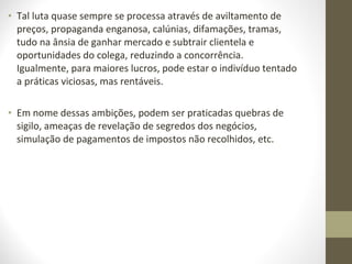 • Tal luta quase sempre se processa através de aviltamento de 
preços, propaganda enganosa, calúnias, difamações, tramas, 
tudo na ânsia de ganhar mercado e subtrair clientela e 
oportunidades do colega, reduzindo a concorrência. 
Igualmente, para maiores lucros, pode estar o indivíduo tentado 
a práticas viciosas, mas rentáveis. 
• Em nome dessas ambições, podem ser praticadas quebras de 
sigilo, ameaças de revelação de segredos dos negócios, 
simulação de pagamentos de impostos não recolhidos, etc. 
 