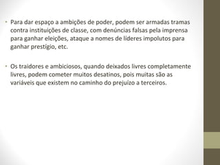 • Para dar espaço a ambições de poder, podem ser armadas tramas 
contra instituições de classe, com denúncias falsas pela imprensa 
para ganhar eleições, ataque a nomes de líderes impolutos para 
ganhar prestígio, etc. 
• Os traidores e ambiciosos, quando deixados livres completamente 
livres, podem cometer muitos desatinos, pois muitas são as 
variáveis que existem no caminho do prejuízo a terceiros. 
 