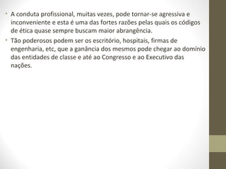 • A conduta profissional, muitas vezes, pode tornar-se agressiva e 
inconveniente e esta é uma das fortes razões pelas quais os códigos 
de ética quase sempre buscam maior abrangência. 
• Tão poderosos podem ser os escritório, hospitais, firmas de 
engenharia, etc, que a ganância dos mesmos pode chegar ao domínio 
das entidades de classe e até ao Congresso e ao Executivo das 
nações. 
 