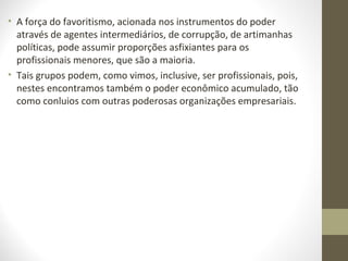 • A força do favoritismo, acionada nos instrumentos do poder 
através de agentes intermediários, de corrupção, de artimanhas 
políticas, pode assumir proporções asfixiantes para os 
profissionais menores, que são a maioria. 
• Tais grupos podem, como vimos, inclusive, ser profissionais, pois, 
nestes encontramos também o poder econômico acumulado, tão 
como conluios com outras poderosas organizações empresariais. 
 