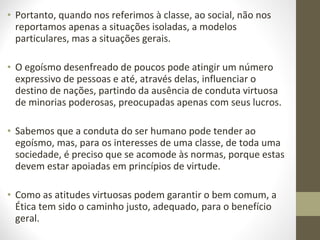 • Portanto, quando nos referimos à classe, ao social, não nos 
reportamos apenas a situações isoladas, a modelos 
particulares, mas a situações gerais. 
• O egoísmo desenfreado de poucos pode atingir um número 
expressivo de pessoas e até, através delas, influenciar o 
destino de nações, partindo da ausência de conduta virtuosa 
de minorias poderosas, preocupadas apenas com seus lucros. 
• Sabemos que a conduta do ser humano pode tender ao 
egoísmo, mas, para os interesses de uma classe, de toda uma 
sociedade, é preciso que se acomode às normas, porque estas 
devem estar apoiadas em princípios de virtude. 
• Como as atitudes virtuosas podem garantir o bem comum, a 
Ética tem sido o caminho justo, adequado, para o benefício 
geral. 
 