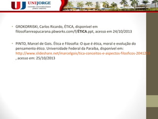 • GROKORRISKI, Carlos Ricardo, ÉTICA, disponível em 
filosofianreapucarana.pbworks.com/f/ÉTICA.ppt, acesso em 24/10/2013 
• PINTO, Marcel de Gois. Ética e Filosofia: O que é ética, moral e evolução do 
pensamento ético. Universidade Federal da Paraíba, disponível em: 
http://www.slideshare.net/marcelgois/tica-conceitos-e-aspectos-filosficos-2041253 
, acesso em: 25/10/2013 
 