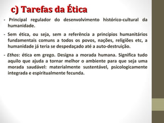 cc)) TTaarreeffaass ddaa ÉÉttiiccaa 
- Principal regulador do desenvolvimento histórico-cultural da 
humanidade. 
- Sem ética, ou seja, sem a referência a princípios humanitários 
fundamentais comuns a todos os povos, nações, religiões etc, a 
humanidade já teria se despedaçado até a auto-destruição. 
- Ethos: ética em grego. Designa a morada humana. Significa tudo 
aquilo que ajuda a tornar melhor o ambiente para que seja uma 
morada saudável: materialmente sustentável, psicologicamente 
integrada e espiritualmente fecunda. 
 