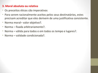 3. Moral absoluta ou relativa 
• Os preceitos éticos são imperativos 
• Para serem racionalmente aceitos pelos seus destinatários, estes 
precisam acreditar que eles derivem de uma justificativa consistente. 
• Norma moral– valor objetivo?. 
• Norma – fixada arbitrariamente?. 
• Norma – válida para todos e em todos os tempo e lugares?. 
• Norma – validade condicionada?. 
 