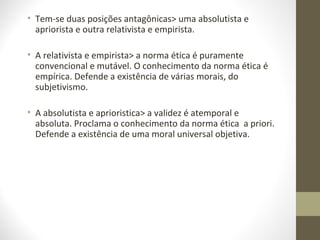 • Tem-se duas posições antagônicas> uma absolutista e 
apriorista e outra relativista e empirista. 
• A relativista e empirista> a norma ética é puramente 
convencional e mutável. O conhecimento da norma ética é 
empírica. Defende a existência de várias morais, do 
subjetivismo. 
• A absolutista e aprioristica> a validez é atemporal e 
absoluta. Proclama o conhecimento da norma ética a priori. 
Defende a existência de uma moral universal objetiva. 
 