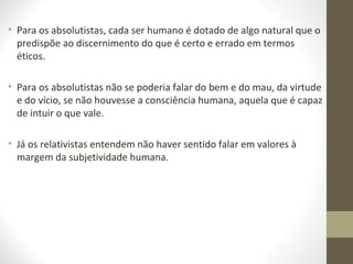 • Para os absolutistas, cada ser humano é dotado de algo natural que o 
predispõe ao discernimento do que é certo e errado em termos 
éticos. 
• Para os absolutistas não se poderia falar do bem e do mau, da virtude 
e do vício, se não houvesse a consciência humana, aquela que é capaz 
de intuir o que vale. 
• Já os relativistas entendem não haver sentido falar em valores à 
margem da subjetividade humana. 
 