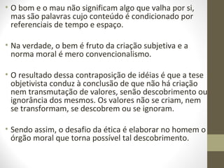 • O bom e o mau não significam algo que valha por si, 
mas são palavras cujo conteúdo é condicionado por 
referenciais de tempo e espaço. 
• Na verdade, o bem é fruto da criação subjetiva e a 
norma moral é mero convencionalismo. 
• O resultado dessa contraposição de idéias é que a tese 
objetivista conduz à conclusão de que não há criação 
nem transmutação de valores, senão descobrimento ou 
ignorância dos mesmos. Os valores não se criam, nem 
se transformam, se descobrem ou se ignoram. 
• Sendo assim, o desafio da ética é elaborar no homem o 
órgão moral que torna possível tal descobrimento. 
 