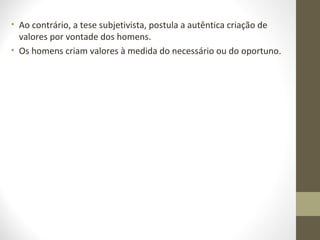 • Ao contrário, a tese subjetivista, postula a autêntica criação de 
valores por vontade dos homens. 
• Os homens criam valores à medida do necessário ou do oportuno. 
 