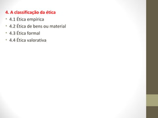 4. A classificação da ética 
• 4.1 Ética empírica 
• 4.2 Ética de bens ou material 
• 4.3 Ética formal 
• 4.4 Ética valorativa 
 