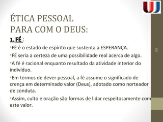 ÉTICA PESSOAL 
PARA COM O DEUS: 
11.. FFÉÉ : 
•FÉ é o estado de espírito que sustenta a ESPERANÇA. 
•FÉ seria a certeza de uma possibilidade real acerca de algo. 
•A fé é racional enquanto resultado da atividade interior do 
indivíduo. 
•Em termos de dever pessoal, a fé assume o significado de 
crença em determinado valor (Deus), adotado como norteador 
de conduta. 
•Assim, culto e oração são formas de lidar respeitosamente com 
este valor. 
132 
 