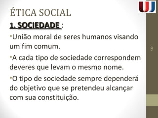 ÉTICA SOCIAL 
11.. SSOOCCIIEEDDAADDEE : 
•União moral de seres humanos visando 
um fim comum. 
•A cada tipo de sociedade correspondem 
deveres que levam o mesmo nome. 
•O tipo de sociedade sempre dependerá 
do objetivo que se pretendeu alcançar 
com sua constituição. 
133 
 
